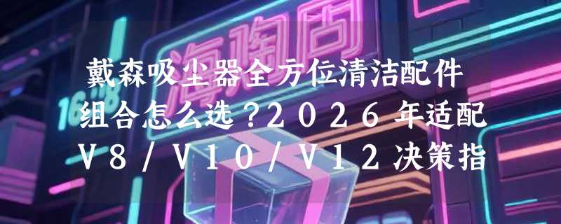 戴森吸尘器全方位清洁配件组合怎么选？2026年适配V8/V10/V12决策指南