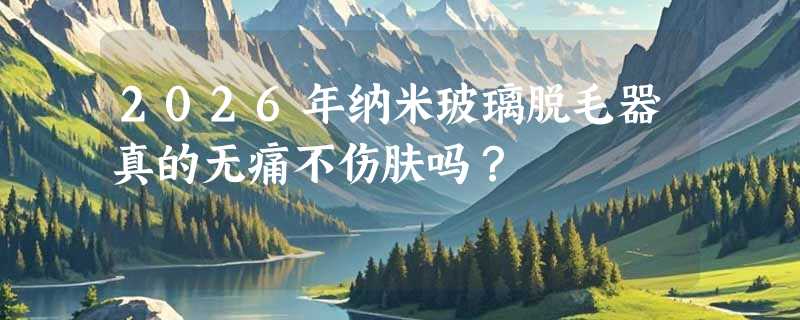 2026年纳米玻璃脱毛器真的无痛不伤肤吗？