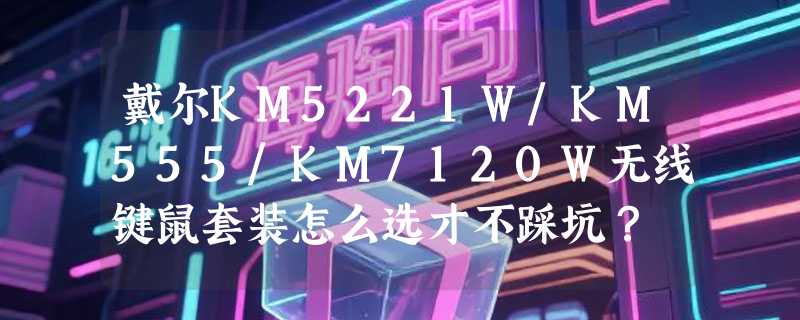 戴尔KM5221W/KM555/KM7120W无线键鼠套装怎么选才不踩坑？