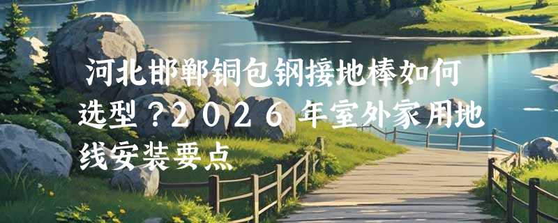河北邯郸铜包钢接地棒如何选型？2026年室外家用地线安装要点