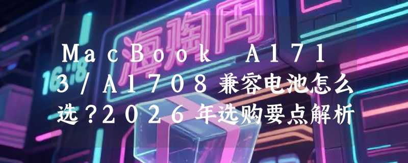 MacBook A1713/A1708兼容电池怎么选？2026年选购要点解析