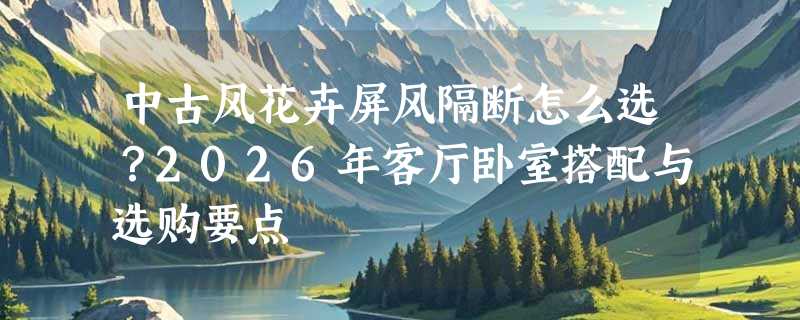 中古风花卉屏风隔断怎么选？2026年客厅卧室搭配与选购要点