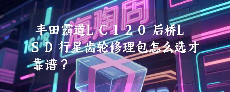 丰田霸道LC120后桥LSD行星齿轮修理包怎么选才靠谱？