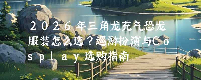 2026年三角龙充气恐龙服装怎么选？巡游扮演与Cosplay选购指南
