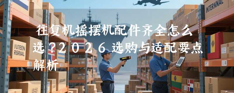 往复机摇摆机配件齐全怎么选？2026选购与适配要点解析