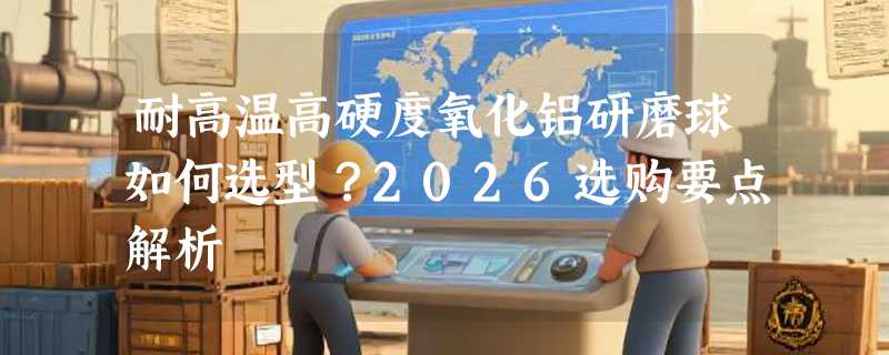 耐高温高硬度氧化铝研磨球如何选型？2026选购要点解析