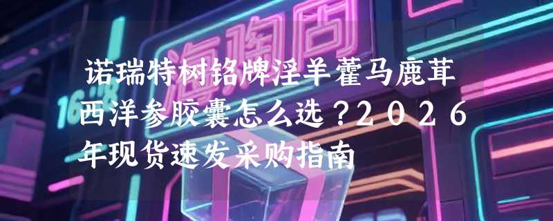 诺瑞特树铭牌淫羊藿马鹿茸西洋参胶囊怎么选？2026年现货速发采购指南