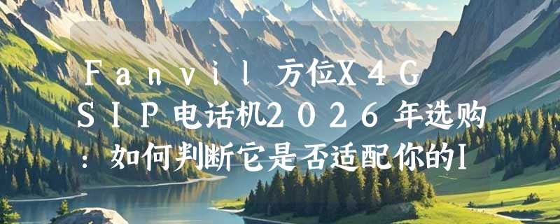 Fanvil方位X4G SIP电话机2026年选购：如何判断它是否适配你的IPPBX系统？
