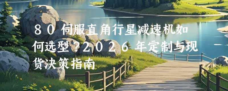 80伺服直角行星减速机如何选型？2026年定制与现货决策指南