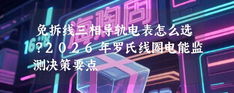 免拆线三相导轨电表怎么选？2026年罗氏线圈电能监测决策要点