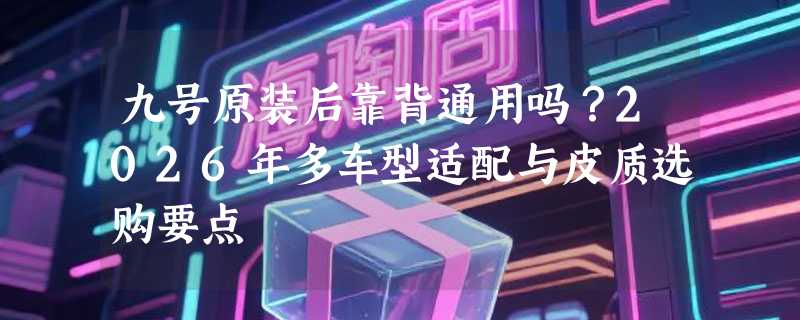 九号原装后靠背通用吗？2026年多车型适配与皮质选购要点