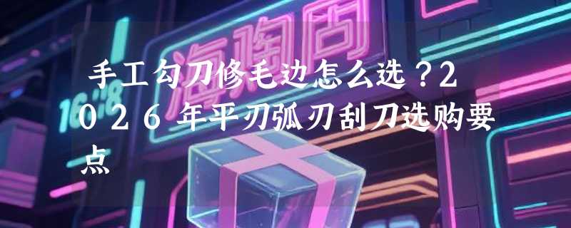 手工勾刀修毛边怎么选？2026年平刃弧刃刮刀选购要点
