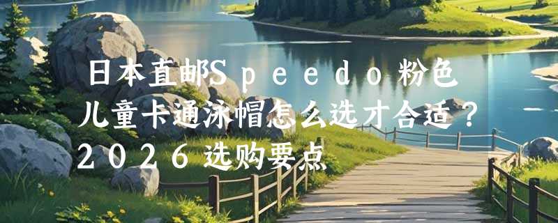 日本直邮Speedo粉色儿童卡通泳帽怎么选才合适？2026选购要点