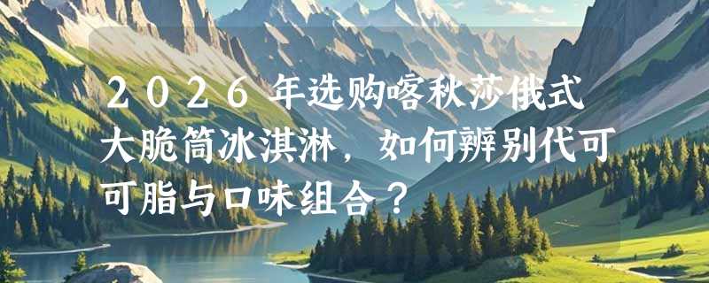 2026年选购喀秋莎俄式大脆筒冰淇淋，如何辨别代可可脂与口味组合？