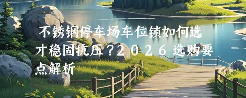 不锈钢停车场车位锁如何选才稳固抗压？2026选购要点解析