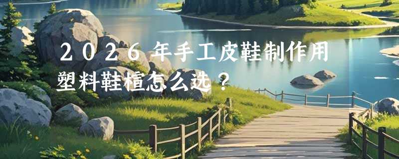 2026年手工皮鞋制作用塑料鞋楦怎么选？