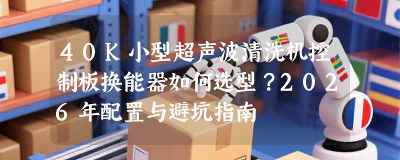 40K小型超声波清洗机控制板换能器如何选型？2026年配置与避坑指南