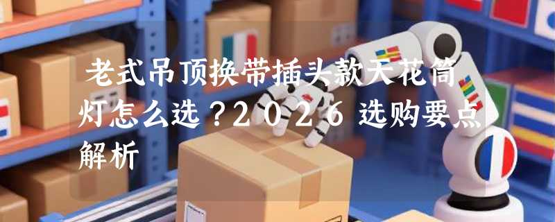 老式吊顶换带插头款天花筒灯怎么选？2026选购要点解析