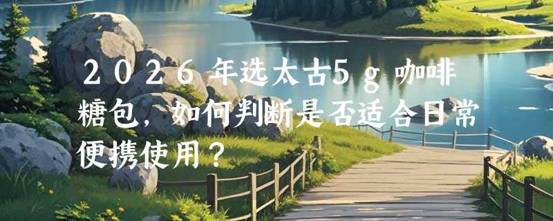 2026年选太古5g咖啡糖包，如何判断是否适合日常便携使用？
