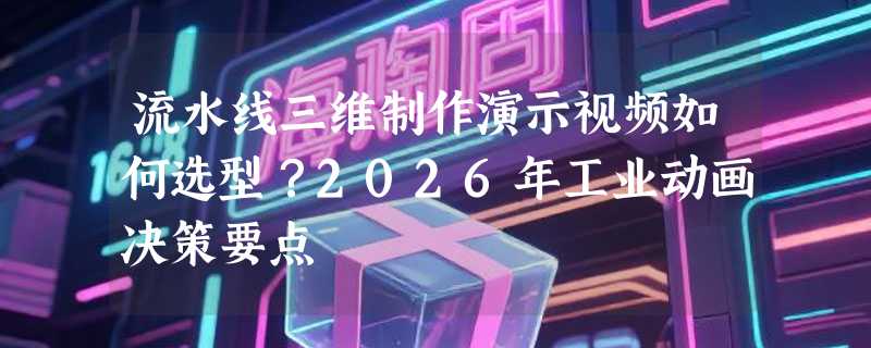 流水线三维制作演示视频如何选型？2026年工业动画决策要点