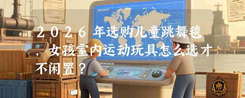 2026年选购儿童跳舞毯，女孩室内运动玩具怎么选才不闲置？