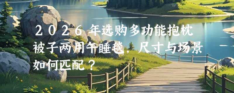 2026年选购多功能抱枕被子两用午睡毯，尺寸与场景如何匹配？