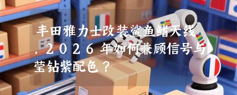 丰田雅力士改装鲨鱼鳍天线，2026年如何兼顾信号与莹钻紫配色？