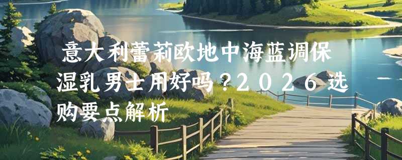 意大利蕾莉欧地中海蓝调保湿乳男士用好吗？2026选购要点解析