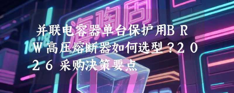 并联电容器单台保护用BRW高压熔断器如何选型？2026采购决策要点