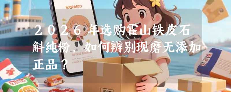 2026年选购霍山铁皮石斛纯粉，如何辨别现磨无添加正品？