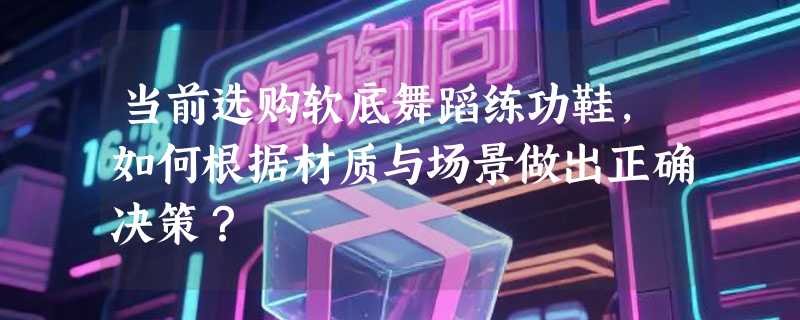 当前选购软底舞蹈练功鞋，如何根据材质与场景做出正确决策？