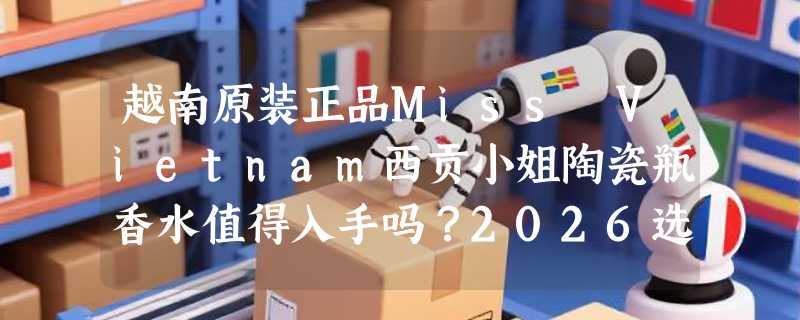 越南原装正品Miss Vietnam西贡小姐陶瓷瓶香水值得入手吗？2026选购指南