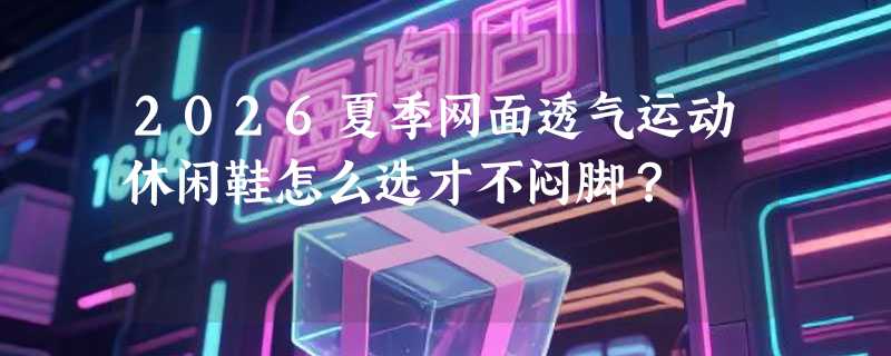 2026夏季网面透气运动休闲鞋怎么选才不闷脚？