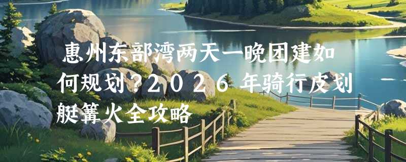 惠州东部湾两天一晚团建如何规划？2026年骑行皮划艇篝火全攻略
