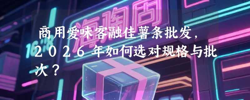 商用爱味客融佳薯条批发，2026年如何选对规格与批次？
