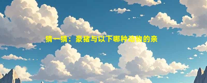 猜一猜：豪猪与以下哪种动物的亲缘关系更近？