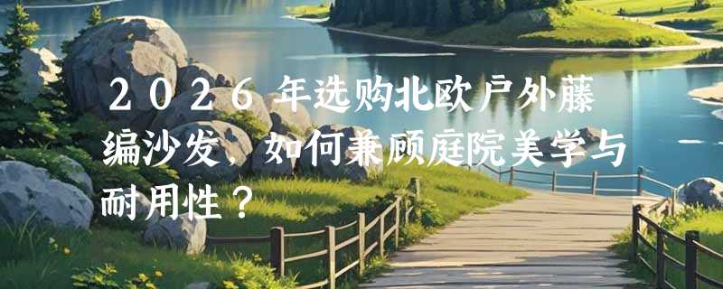 2026年选购北欧户外藤编沙发，如何兼顾庭院美学与耐用性？