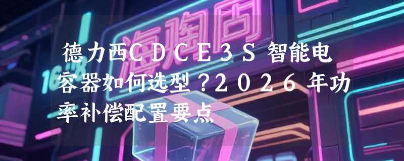 德力西CDCE3S智能电容器如何选型？2026年功率补偿配置要点