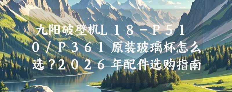 九阳破壁机L18-P510/P361原装玻璃杯怎么选？2026年配件选购指南