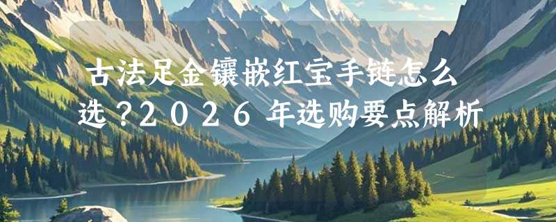 古法足金镶嵌红宝手链怎么选？2026年选购要点解析