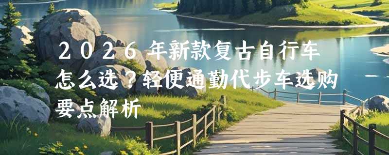 2026年新款复古自行车怎么选？轻便通勤代步车选购要点解析