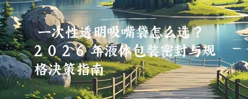 一次性透明吸嘴袋怎么选？2026年液体包装密封与规格决策指南