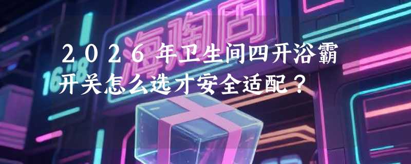 2026年卫生间四开浴霸开关怎么选才安全适配？