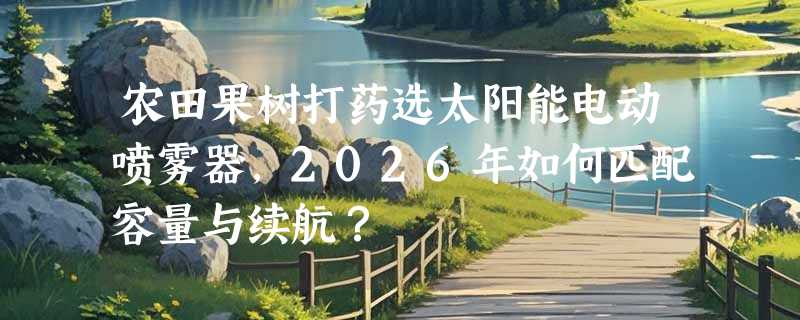 农田果树打药选太阳能电动喷雾器，2026年如何匹配容量与续航？