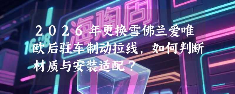 2026年更换雪佛兰爱唯欧后驻车制动拉线，如何判断材质与安装适配？