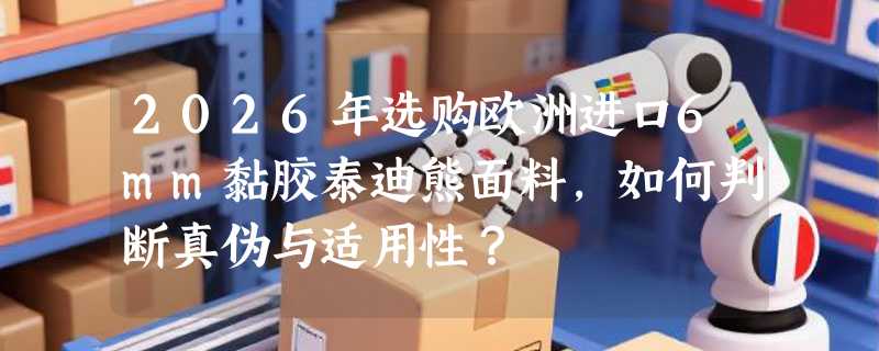 2026年选购欧洲进口6mm黏胶泰迪熊面料，如何判断真伪与适用性？
