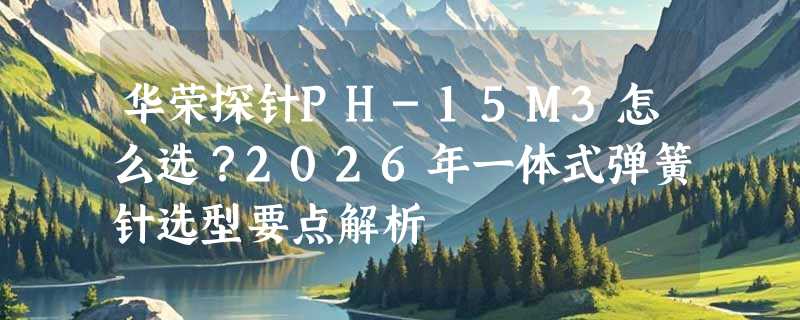 华荣探针PH-15M3怎么选？2026年一体式弹簧针选型要点解析