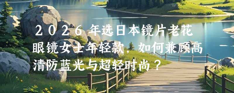 2026年选日本镜片老花眼镜女士年轻款，如何兼顾高清防蓝光与超轻时尚？