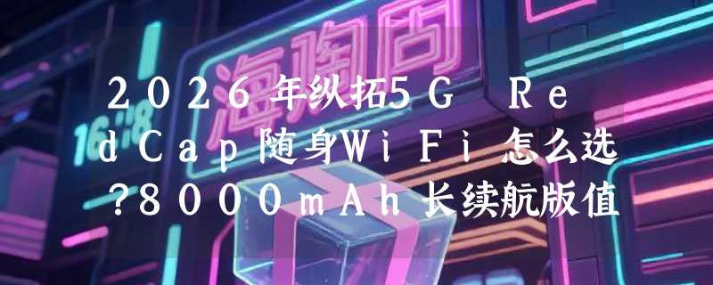 2026年纵拓5G RedCap随身WiFi怎么选？8000mAh长续航版值得入手吗