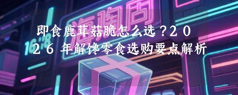 即食鹿茸菇脆怎么选？2026年解馋零食选购要点解析